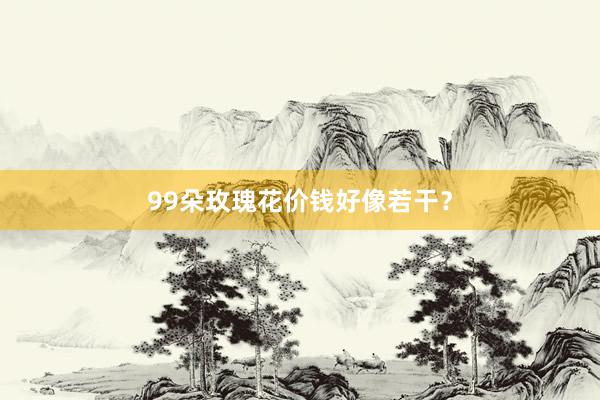 99朵玫瑰花价钱好像若干？
